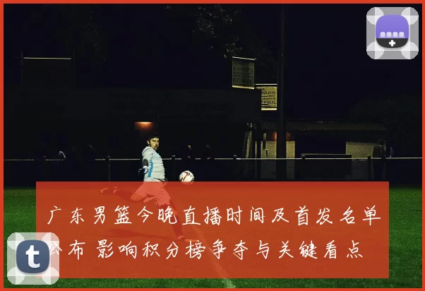 广东男篮今晚直播时间及首发名单公布 影响积分榜争夺与关键看点