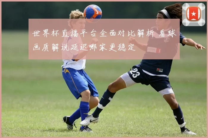 世界杯直播平台全面对比解析 看球画质解说延迟哪家更稳定