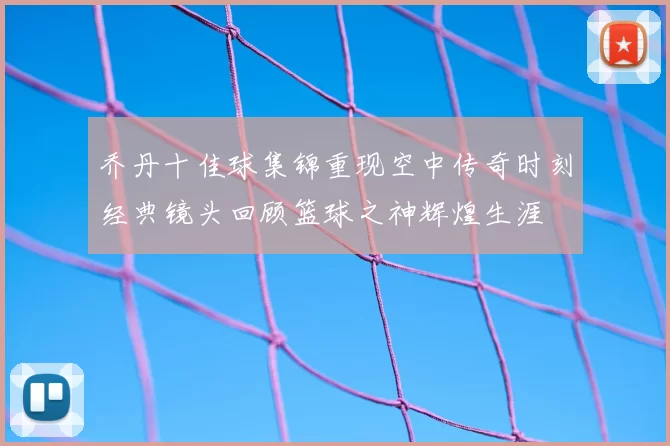 乔丹十佳球集锦重现空中传奇时刻经典镜头回顾篮球之神辉煌生涯