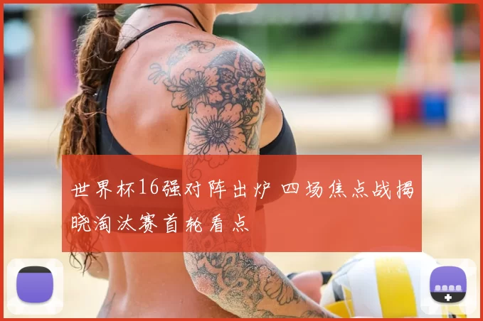 世界杯16强对阵出炉 四场焦点战揭晓淘汰赛首轮看点