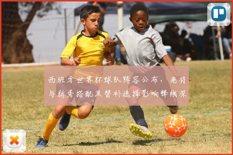 西班牙世界杯球队阵容公布，老将与新秀搭配及替补选择影响锋线深度与厚度