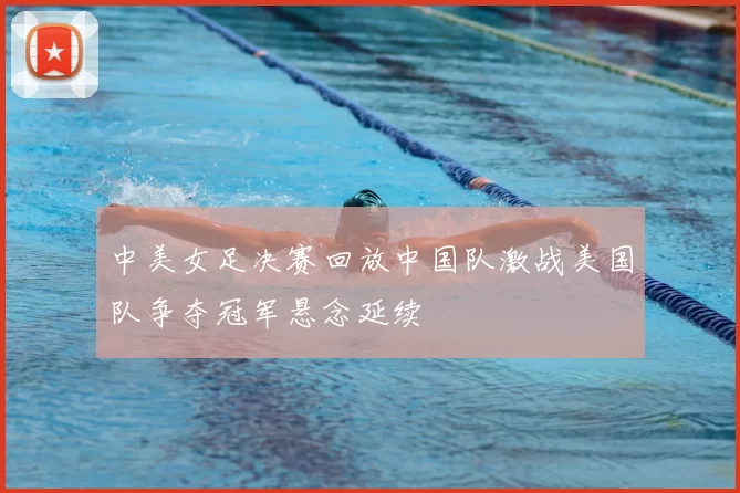 中美女足决赛回放中国队激战美国队争夺冠军悬念延续