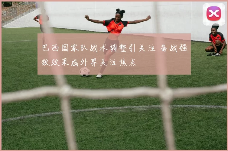巴西国家队战术调整引关注 备战强敌效果成外界关注焦点