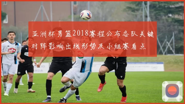 亚洲杯男篮2018赛程公布各队关键对阵影响出线形势及小组赛看点