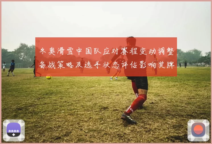 冬奥滑雪中国队应对赛程变动调整备战策略及选手状态评估影响奖牌争夺