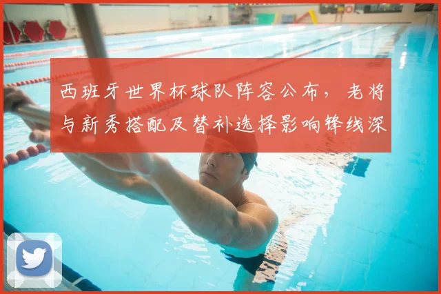 西班牙世界杯球队阵容公布，老将与新秀搭配及替补选择影响锋线深度与厚度