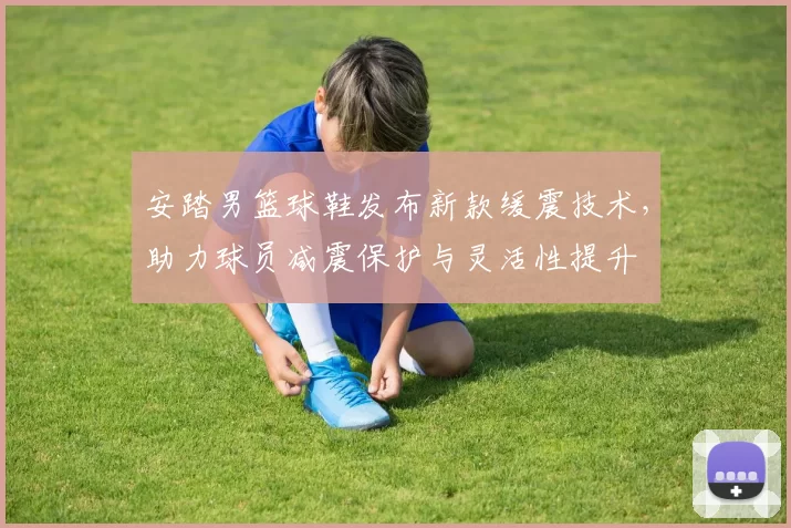 安踏男篮球鞋发布新款缓震技术，助力球员减震保护与灵活性提升