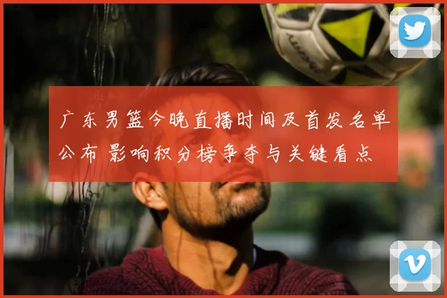 广东男篮今晚直播时间及首发名单公布 影响积分榜争夺与关键看点