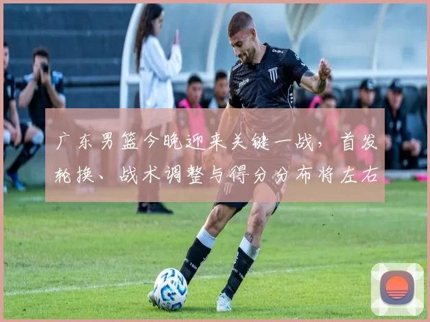 广东男篮今晚迎来关键一战，首发轮换、战术调整与得分分布将左右季后赛排名