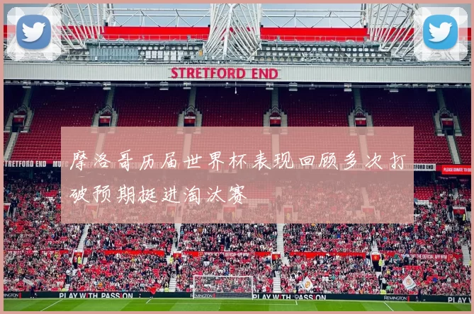 摩洛哥历届世界杯表现回顾多次打破预期挺进淘汰赛