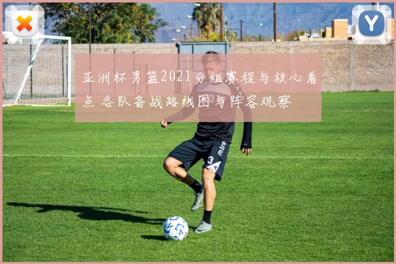 亚洲杯男篮2021分组赛程与核心看点 各队备战路线图与阵容观察