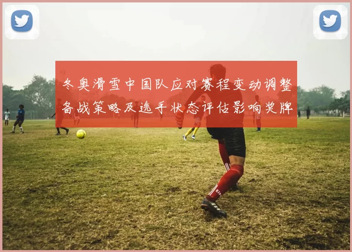 冬奥滑雪中国队应对赛程变动调整备战策略及选手状态评估影响奖牌争夺