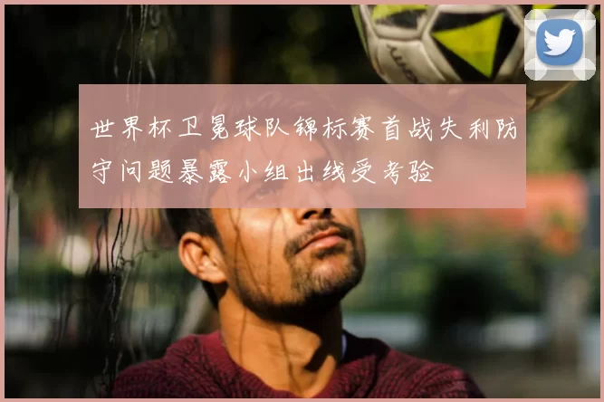 世界杯卫冕球队锦标赛首战失利防守问题暴露小组出线受考验