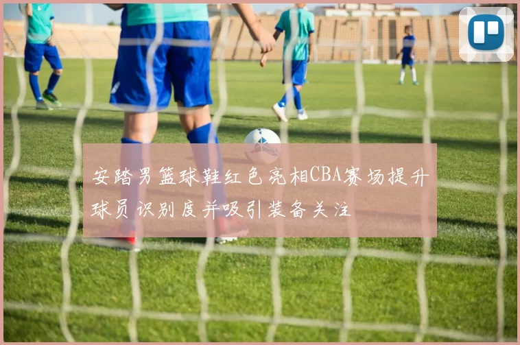 安踏男篮球鞋红色亮相CBA赛场提升球员识别度并吸引装备关注