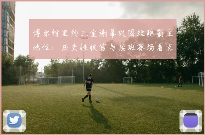 博尔特里约三金谢幕巩固短跑霸主地位，历史性收官与接班赛场看点