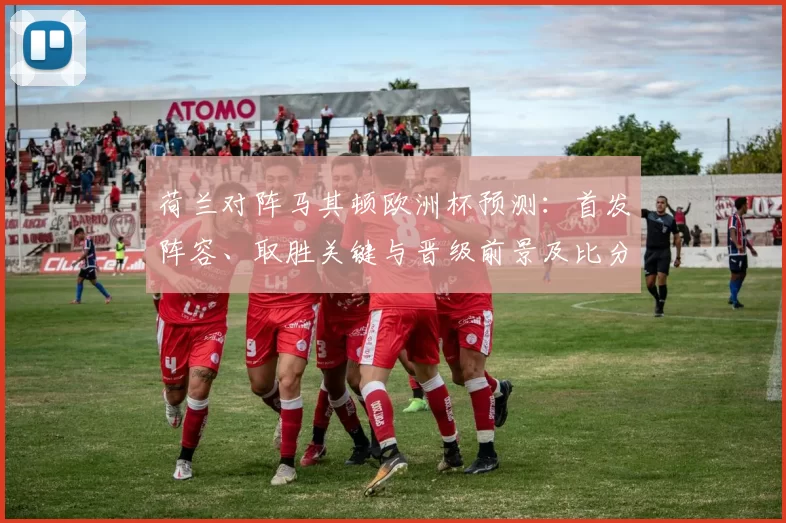 荷兰对阵马其顿欧洲杯预测：首发阵容、取胜关键与晋级前景及比分预测