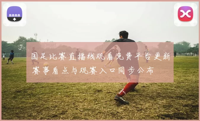 国足比赛直播线观看免费平台更新 赛事看点与观赛入口同步公布
