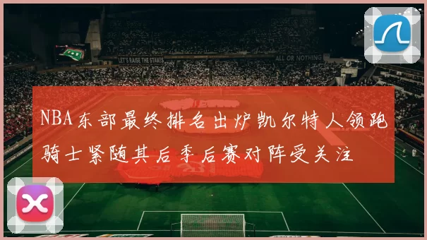 NBA东部最终排名出炉凯尔特人领跑骑士紧随其后季后赛对阵受关注