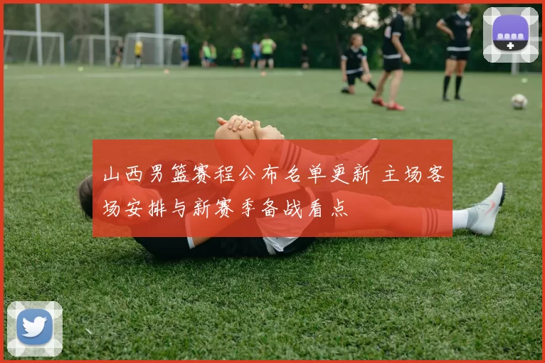 山西男篮赛程公布名单更新 主场客场安排与新赛季备战看点