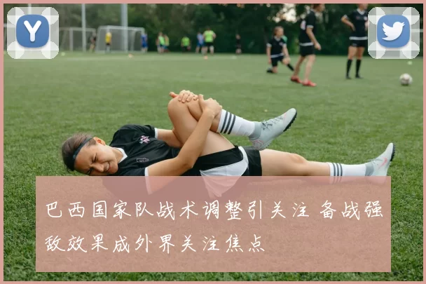 巴西国家队战术调整引关注 备战强敌效果成外界关注焦点