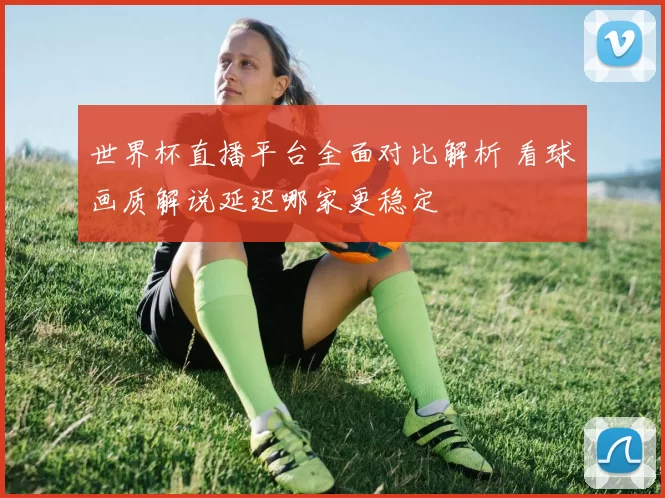 世界杯直播平台全面对比解析 看球画质解说延迟哪家更稳定