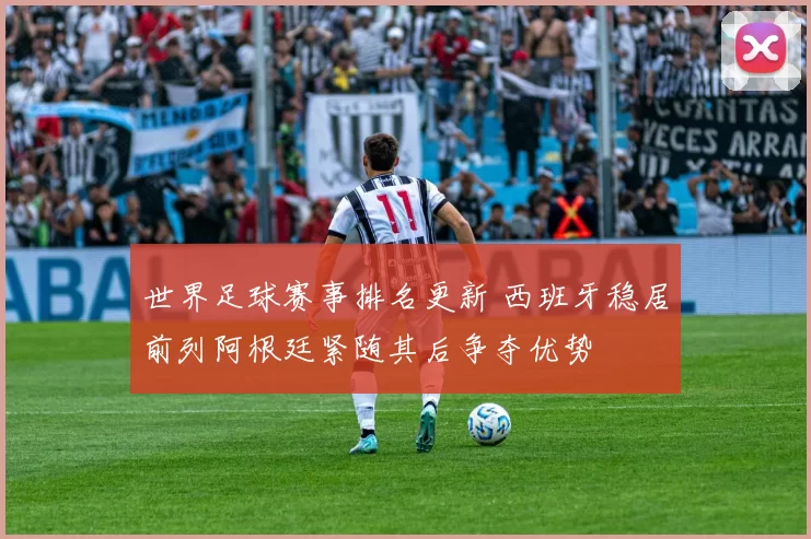 世界足球赛事排名更新 西班牙稳居前列阿根廷紧随其后争夺优势