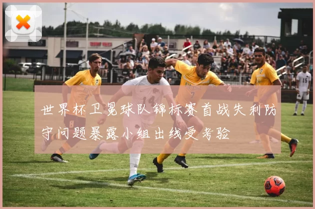 世界杯卫冕球队锦标赛首战失利防守问题暴露小组出线受考验