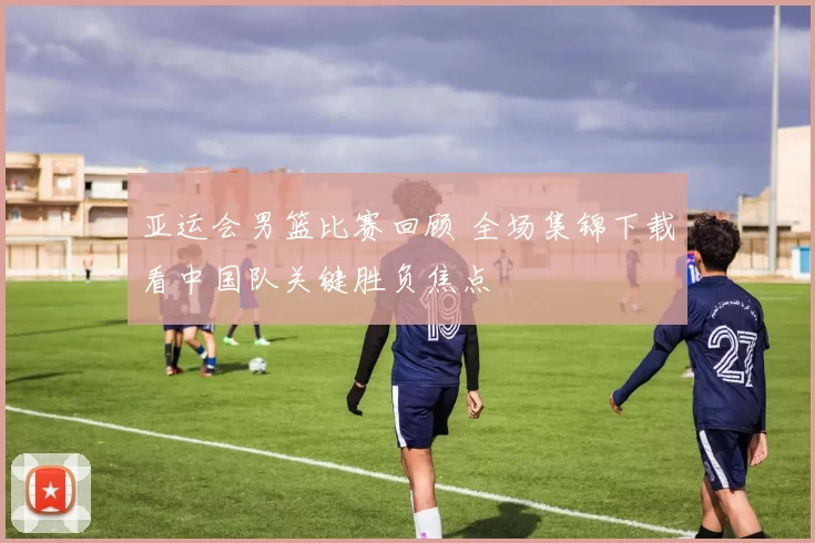 亚运会男篮比赛回顾 全场集锦下载看中国队关键胜负焦点