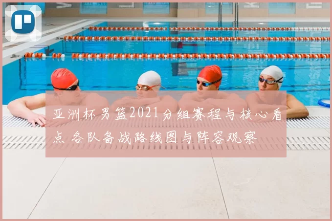 亚洲杯男篮2021分组赛程与核心看点 各队备战路线图与阵容观察