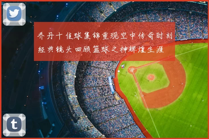 乔丹十佳球集锦重现空中传奇时刻经典镜头回顾篮球之神辉煌生涯