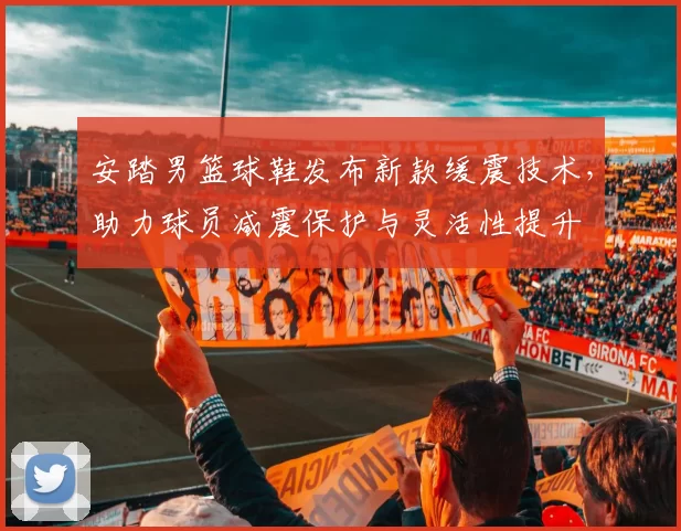 安踏男篮球鞋发布新款缓震技术，助力球员减震保护与灵活性提升