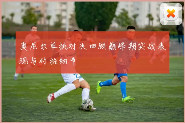 奥尼尔单挑对决回顾巅峰期实战表现与对抗细节