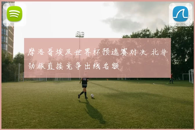 摩洛哥埃及世界杯预选赛对决 北非劲旅直接竞争出线名额