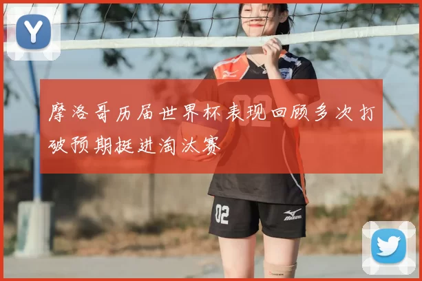 摩洛哥历届世界杯表现回顾多次打破预期挺进淘汰赛